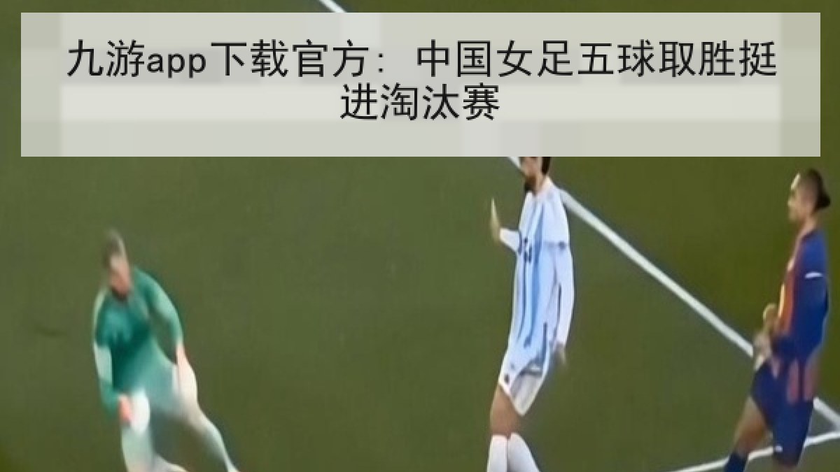 九游app下载官方: 中国女足五球取胜挺进淘汰赛